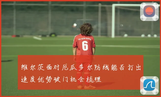 维尔茨面对厄瓜多尔防线能否打出速度优势破门机会梳理