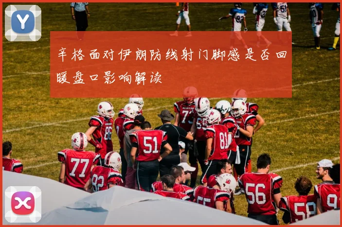 辛格面对伊朗防线射门脚感是否回暖盘口影响解读