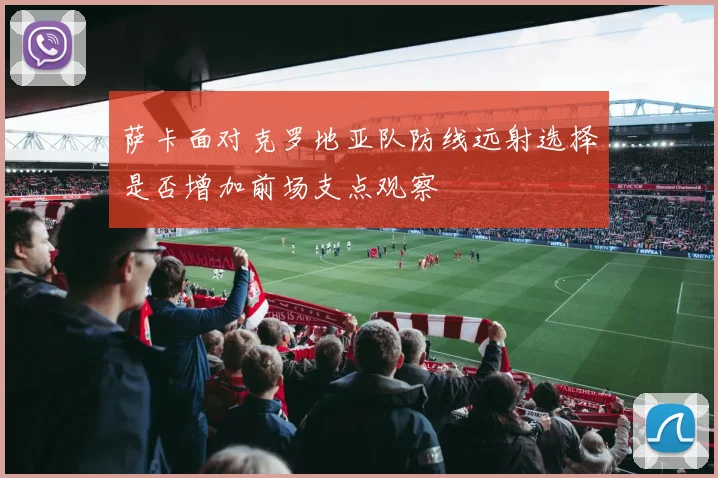 萨卡面对克罗地亚队防线远射选择是否增加前场支点观察