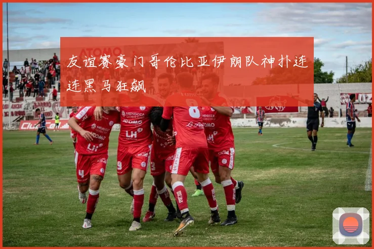 友谊赛豪门哥伦比亚伊朗队神扑连连黑马狂飙