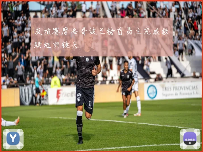 友谊赛摩洛哥波兰榜首易主完成救赎经典镜头