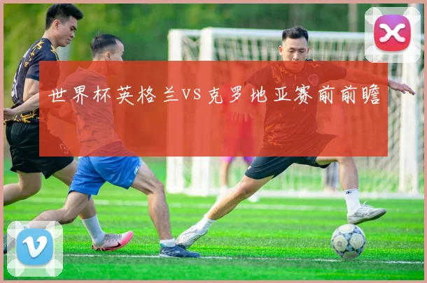 世界杯英格兰vs克罗地亚赛前前瞻
