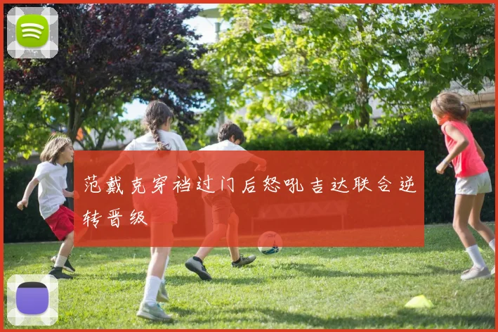 范戴克穿裆过门后怒吼吉达联合逆转晋级