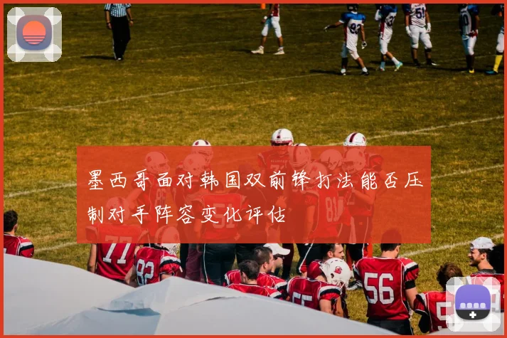 墨西哥面对韩国双前锋打法能否压制对手阵容变化评估