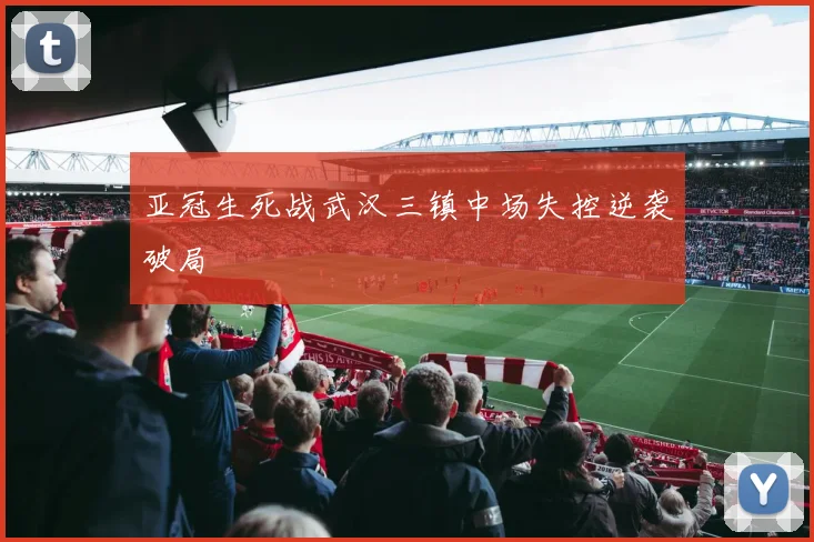 亚冠生死战武汉三镇中场失控逆袭破局