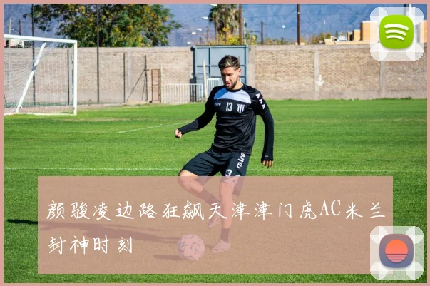颜骏凌边路狂飙天津津门虎AC米兰封神时刻