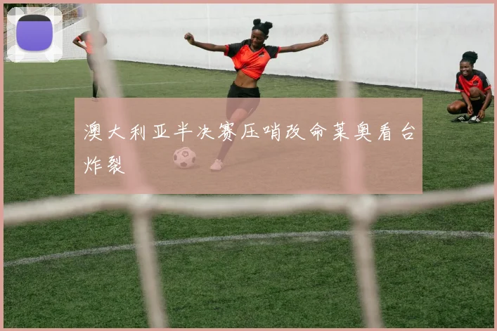 澳大利亚半决赛压哨改命莱奥看台炸裂