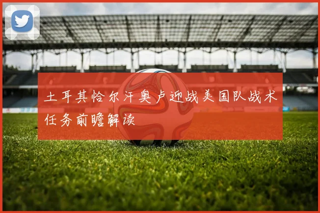土耳其恰尔汗奥卢迎战美国队战术任务前瞻解读