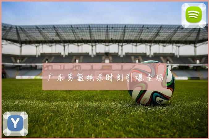 广东男篮绝杀时刻引爆全场