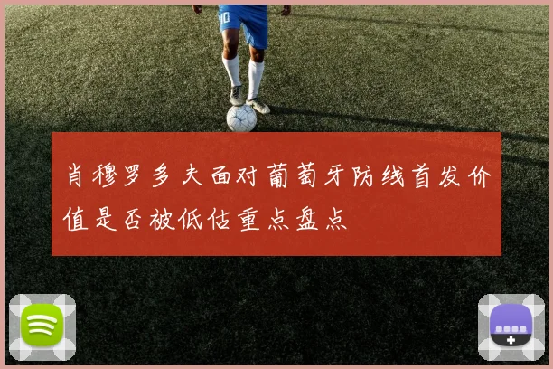 肖穆罗多夫面对葡萄牙防线首发价值是否被低估重点盘点