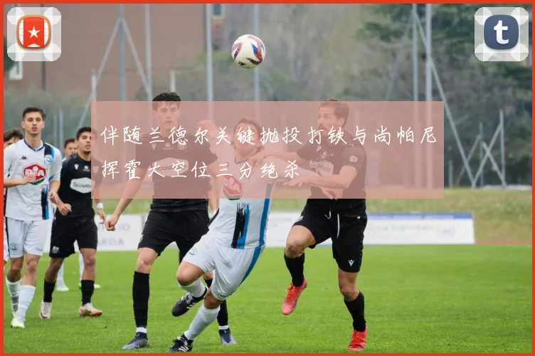 伴随兰德尔关键抛投打铁与尚帕尼挥霍大空位三分绝杀