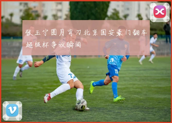 张玉宁圆月弯刀北京国安豪门翻车超级杯争议瞬间