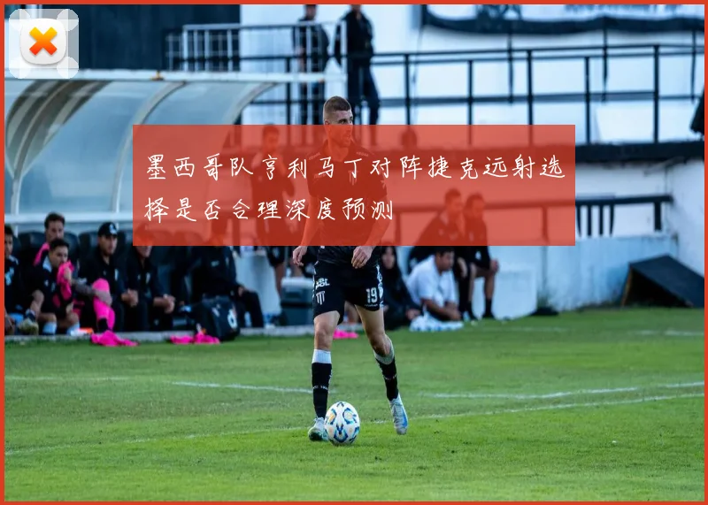 墨西哥队亨利马丁对阵捷克远射选择是否合理深度预测