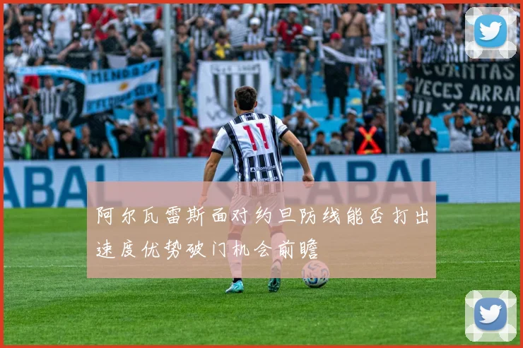 阿尔瓦雷斯面对约旦防线能否打出速度优势破门机会前瞻