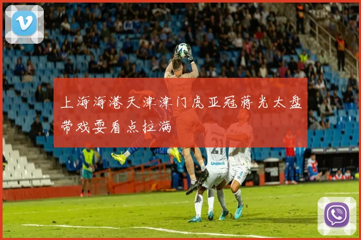 上海海港天津津门虎亚冠蒋光太盘带戏耍看点拉满