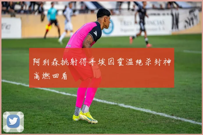 阿利森挑射得手埃因霍温绝杀封神高燃回看