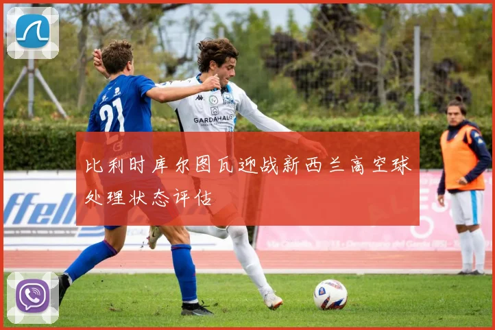比利时库尔图瓦迎战新西兰高空球处理状态评估