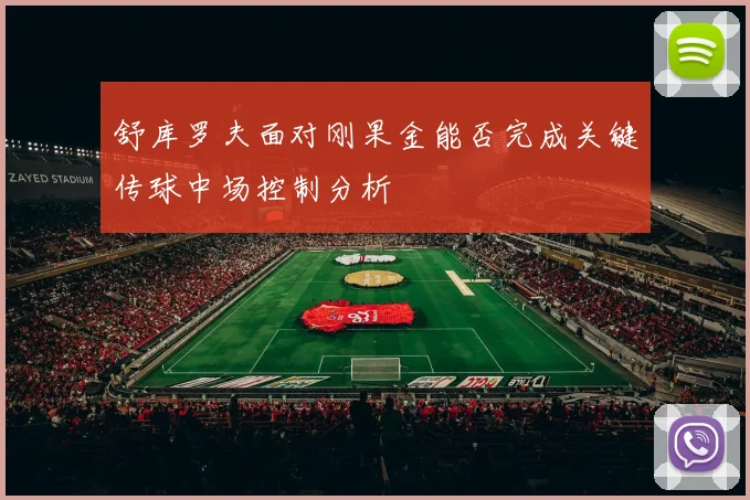 舒库罗夫面对刚果金能否完成关键传球中场控制分析