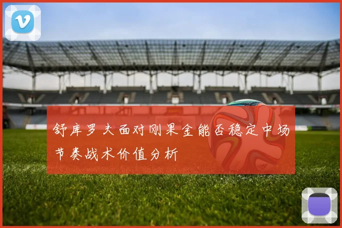 舒库罗夫面对刚果金能否稳定中场节奏战术价值分析