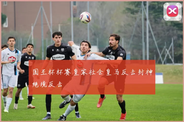 国王杯杯赛皇家社会皇马反击封神绝境反击