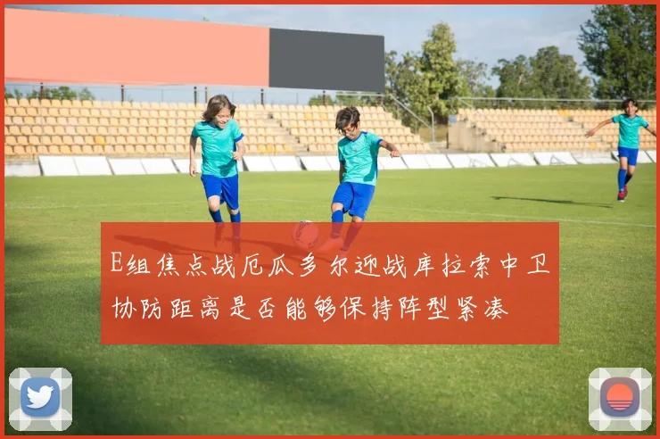 E组焦点战厄瓜多尔迎战库拉索中卫协防距离是否能够保持阵型紧凑