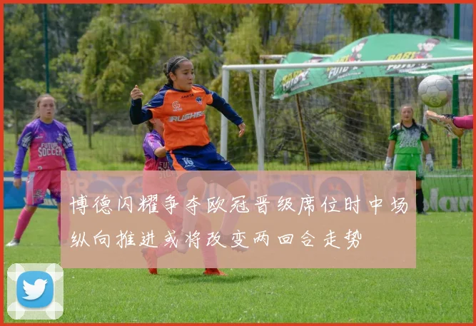 博德闪耀争夺欧冠晋级席位时中场纵向推进或将改变两回合走势