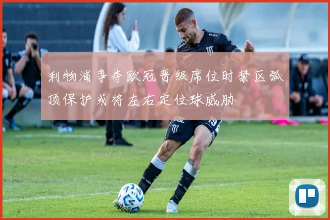 利物浦争夺欧冠晋级席位时禁区弧顶保护或将左右定位球威胁