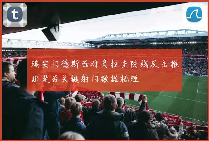 瑞安门德斯面对乌拉圭防线反击推进是否关键射门数据梳理