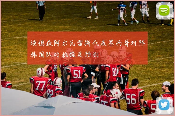 埃德森阿尔瓦雷斯代表墨西哥对阵韩国队对抗强度预测