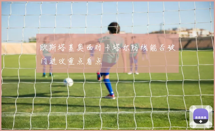 欧斯塔基奥面对卡塔尔防线能否破门进攻重点看点
