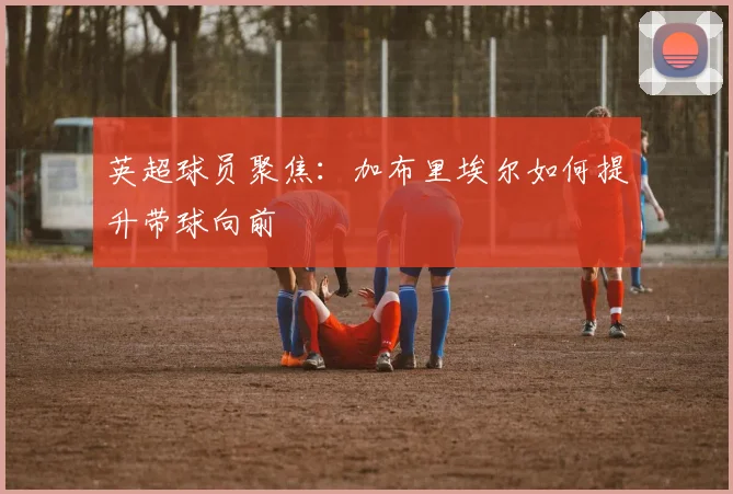 英超球员聚焦：加布里埃尔如何提升带球向前