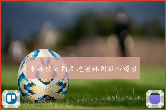 中韩对决国足迎战韩国核心爆发