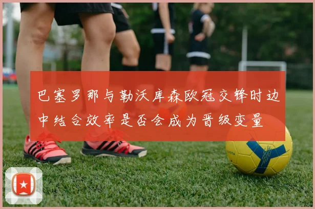 巴塞罗那与勒沃库森欧冠交锋时边中结合效率是否会成为晋级变量