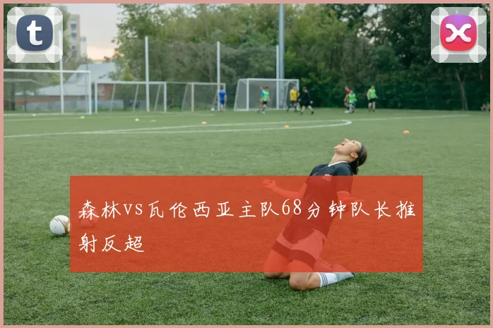 森林vs瓦伦西亚主队68分钟队长推射反超