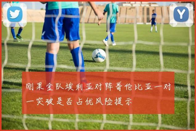 刚果金队埃利亚对阵哥伦比亚一对一突破是否占优风险提示