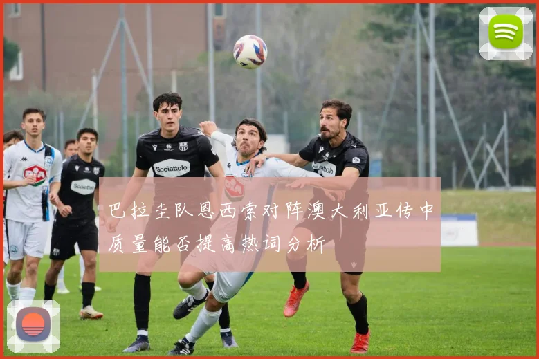 巴拉圭队恩西索对阵澳大利亚传中质量能否提高热词分析