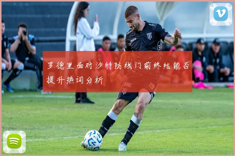 罗德里面对沙特防线门前终结能否提升热词分析
