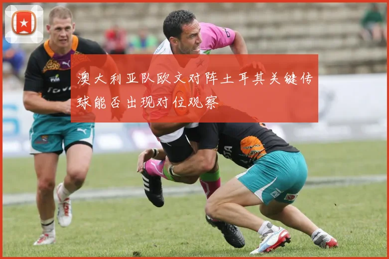 澳大利亚队欧文对阵土耳其关键传球能否出现对位观察