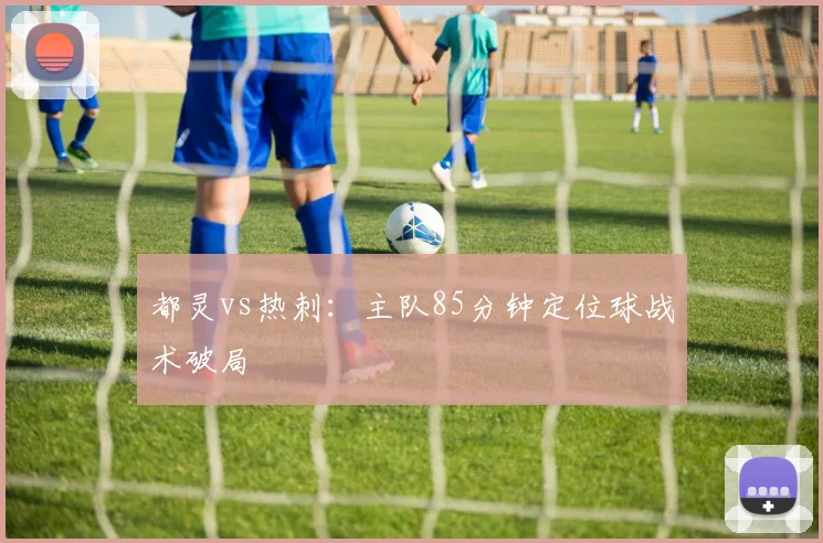 都灵vs热刺：主队85分钟定位球战术破局